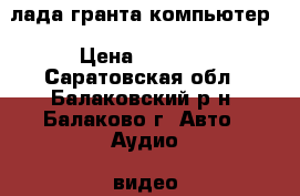 лада гранта компьютер › Цена ­ 2 000 - Саратовская обл., Балаковский р-н, Балаково г. Авто » Аудио, видео и автонавигация   . Саратовская обл.